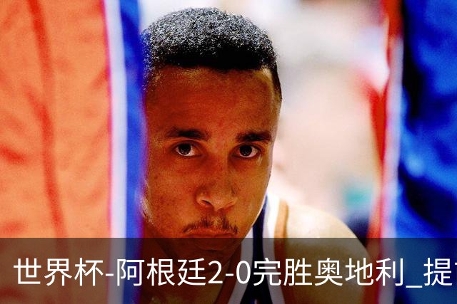 世界杯-阿根廷2-0完胜奥地利 提前一轮小组出线